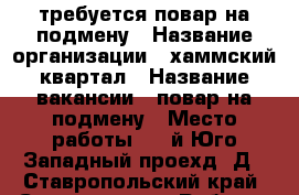 требуется повар на подмену › Название организации ­ хаммский квартал › Название вакансии ­ повар на подмену › Место работы ­ 2-й Юго-Западный проехд 2Д - Ставропольский край, Ставрополь г. Работа » Вакансии   . Ставропольский край,Ставрополь г.